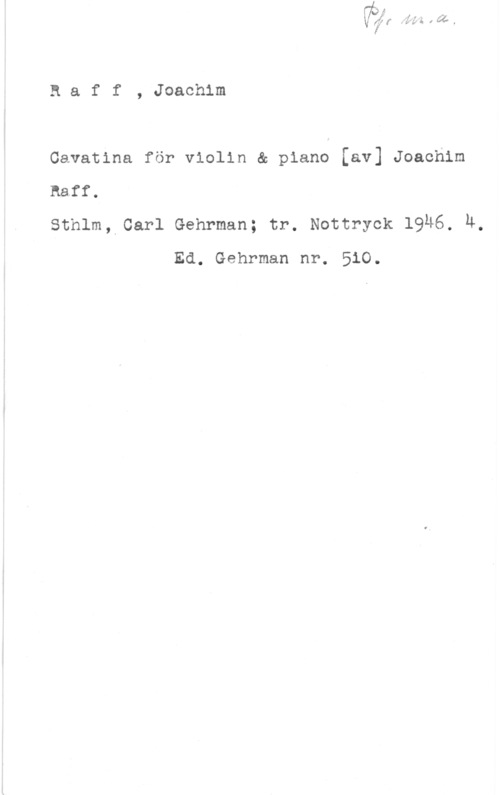Raff, Joseph Joachim Baff, Joachim

Cavatina för violin & piano [av] Joachim

Baff.

Sthlm, Carl Gehrman; tr. Nottryck 19H6. 4,
Ed. Gehrman nr. 510.