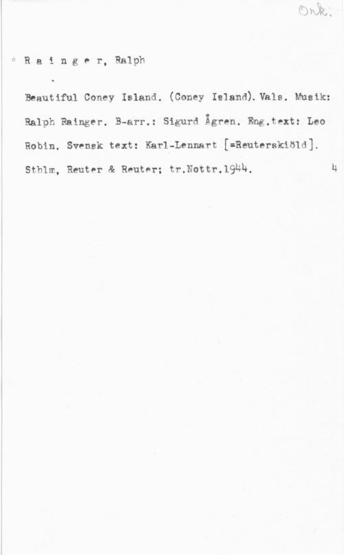 Rainger, Ralph Rainger, Ralph

Beautiful Coney Island. (Coney Island).Vhls. Musik:
Ralph Ralngtr. B-arr.: Sigurd Ågren. Eng.text: Leo
Robin. Svensk text: Karl-Lennart,[=Reutersklöld].

Sthlm, Reuter & Reuter; tr.Nottr.19Uh.