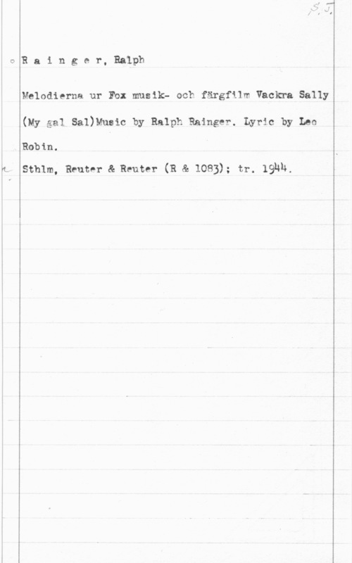 Rainger, Ralph 0

. Robin.

R a i n g e r, Ralph

Melodierna ur Fb: musik- och färgfilm Vackra Sally

(My.ga1 Sa1)Mueic by Ralph Rainger. Lyric by Leo

Sthlm, Reutnr & Reuter (R & 1083); tr. IQNN.