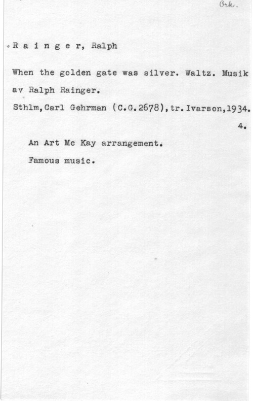 Rainger, Ralph oRainger,Balph

When the golden gate was silver. Waltz. Musik
av Ralph Rainger.
Sthlm,0arl Gehrman (C.G.2678),tr.Ivarson,1934.
4.
An Art Mc Kay arrangement.

Famous music.