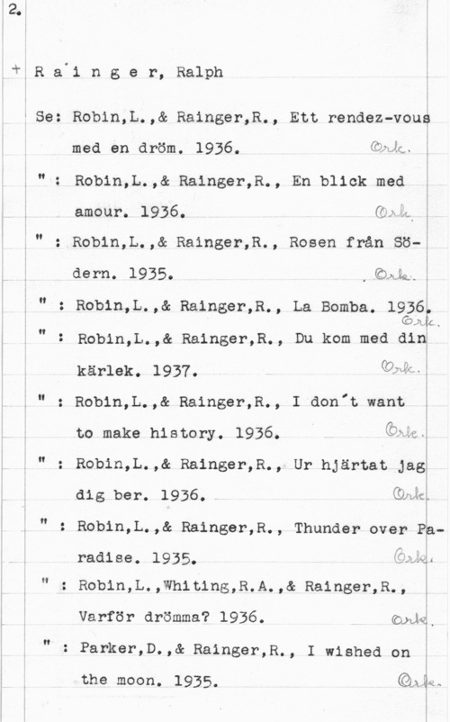 Rainger, Ralph I,R a.1 n g e r, Ralph

I
s
I
I
I
I
I

f Se: Robin;L.,& Rainger,R., Ett rendez-voué
med en dröm. 1936. deg. i

Robin,L.,& Rainger,R., En blick med
amour. 1936. Gel;

N

Robin,L.,& Rainger,R., Rosen från Sö-
dern. 1935. .Iäkkmw

 

Robin,L.,& Rainger,R., La Bomba. 1936
" (än .
Robin,L.,& Rainger,R., Du kom med did

Än

kärlek. 1937. Qbéml
Lu

O.

Robin,L.,& Rainger,R., I aon"t want

to make history. 1936. åwm
" : Robin,L.,& Rainger,R., Ur hjärtat Jag
dig ber. 1936. QLJL

Robin,L.,& Rainger,R., Thunder over Pp
If

radise. 1935. :axgé

,-..:..4

H

Robin,L.,Wh1t1ng,R.A.,& Rainger,R.,

I

Varför drömma? 1936. Goda,

"-

 

.: Parker,D.,& Rainger,R., I wished on

the moon. 1935. QÄLÅ.
I
I