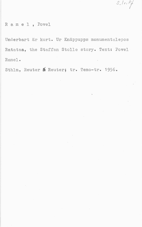 Ramel, Povel Ramel, Povel

Underbart är kort. Ur Knäppupps monumentalepos
Ratataa, the Staffan Stolle story. Text: Povel
Ramel.

Sthlm, Reuter i Reuter; tr. Temo-tr. 1956.