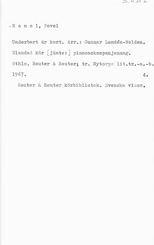 Ramel, Povel OR a m e l, Povel

Underbart är kort. Arr.: Gunnar Lundén-Welden.
Blandad kör [jämtez] pianoackompanjemang.

Sthlm, Reuter & Reuter; tr. Nytorps lit.tr.-a.-b.
1967. I 4.

Reuter & Reuter körbibliotek. Svenska visor.