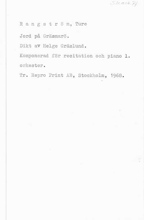 Rangström, Ture Rangström, Ture

Jord på Gräsmarö.
Dikt av Helge Gräslund.

Komponerad för recitation och piano l.

orkester.

Tr. Repro Print AB, Stockholm, 1968.