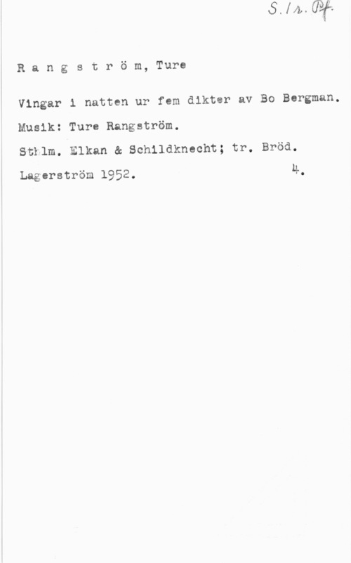 Rangström, Ture Rangström, Ture

Vingar i natten ur fem dikter av Bo Bergman.

Musik: Turn Rangström.

Sthlm. Elkan & Schildknecht; tr. Bröä.

Lagerström 1952. 4.