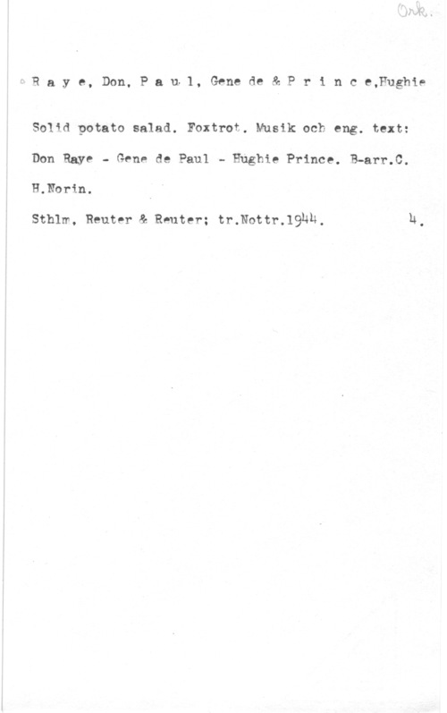 Raye, Don & Paul, Gene de & Prince, Hughie 1 R a y e, Don, P a ufl, Gene de & P r i n c e,Fughie

Solid potato salad. Foxtrot. Musik och eng. text:

Don Raye - Gene de Paul - Ehghie Prince. B-arr.C.

H.Norin.

Sthlm, Reutpr & Reuter; tr.Nottr.19Nh, h
