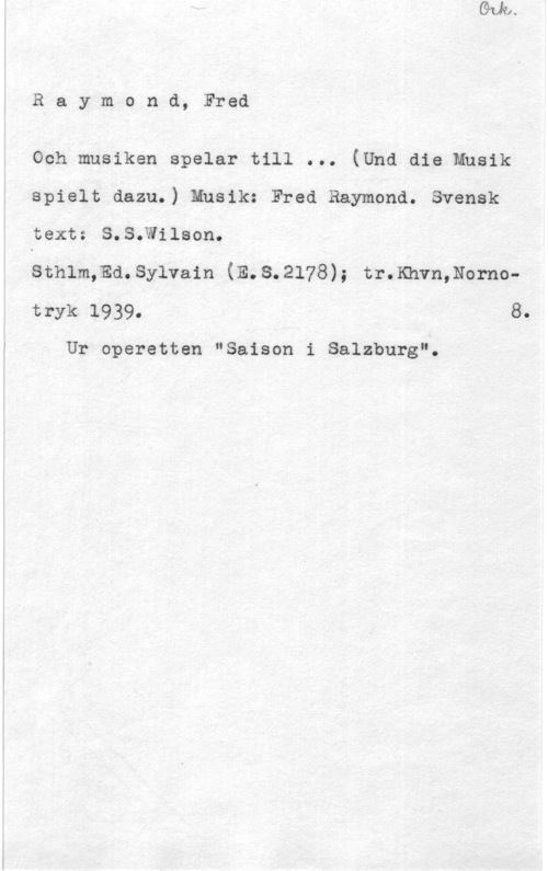 Raymond, Fred Raymond, Fred

Och musiken spelar till ... (Und die Musik
spielt dazu.) Musik: Fred Raymond. Svensk
text: S.S.Wilson.

Sthlm,Ed.Sylvain (E.S.2l78); tr.Khvn,Nornotryk.l939. 8.

Ur operetten "Saison i Salzburg".