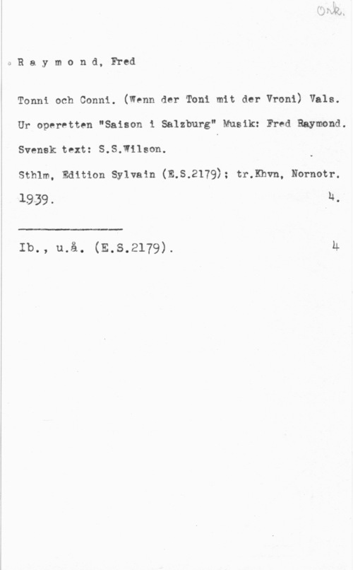 Raymond, Fred 0Raymond, Fred

" Tonni och Conni. (Wenn der Toni mit der Vroni) Vals.
Ur operetten "Saison 1 Salzburg" Musik: Fred Raymond.
Svensk text: S.S.Iilson.
stram, Edition sylvain (E.s.2179); trxhvn, Nol-now.
19-39. F:

 

Ib., u.å. (E.s.2179). M