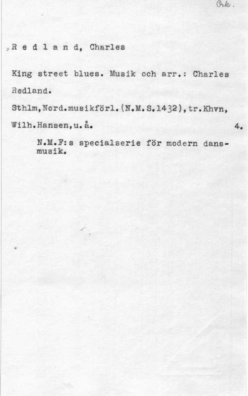 Redland, Charles 9R e d l a n d, Charles

King street blues. Musik och arr.: Charles
Redland.
Sthlm,Nord.musikförl.(N.M.S.l432),tr.Khvn,
Wilh.Hansen,u.å. 4.

N;M.F:s specialserie för modern dansmusik.