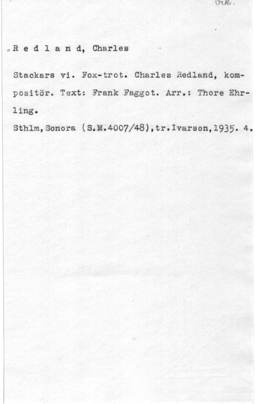 Redland, Charles QR e d l a n d, Charles

Stackars vi. Fox-trot. Charles Redland, komp
positör. Text: Frank Faggot. Afr.: Thore Ehrling. .
sthlmsonora (s.n.4oo7l48),tr;1varson,1935. 4.
