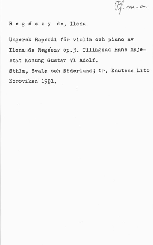 Regéczy, Ilona von Rog6 ezyde, Ilona

Ungersk Rapsodi för violin och piano av
Ilona-do Rogåozy oP.3. Tillägnad Hann Majoatät Konung Gustav V1 Adolf.

Sthlm, Svala och Söderlund; tr. Knutons tho
. Norrviken 1951.