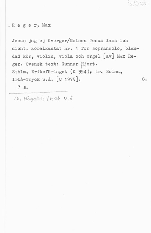 Reger, Max c,R e g e r, Max

Jesus jag ej övergenfMeinen Jesum lass ich

nicht. Koralkantat nr. 4 för sopransolo, blan
dad kör, violin, viola och orgel [av] Max Re
ger. Svensk text: Gunnar Hjort.

sthlm, Eriksförlaget (K 554); tr. solna,

Irkå-Tryck u.å. [c 1975]. s.
.7 s.

h I . f . 6
lb., [Jailflåf 3!  tab Via

. .. - .w .- -
...www , ,.--r,). .= f