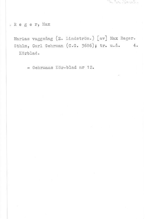 Reger, Max oReger,NIaX

Marias vaggsång (E. Lindström.) [av] Max Reger.
sthlm, carl Gehrman (c.G. 3686); tr. u.å. 4.
Körblad.

= Gehrmans Kör-blad nr 12.