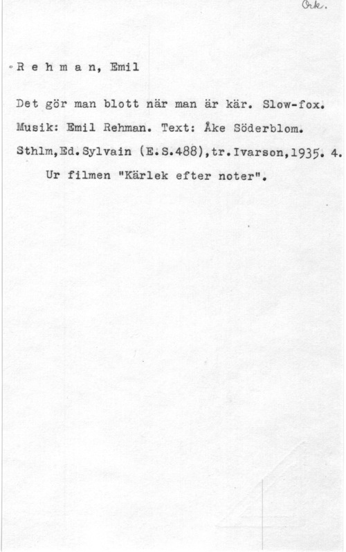 Rehman, Emil oRehman, Emil

Det gör man blott när man är kär. Slow-fox.
Musik: Emil Rehman. Text: Åke Söderblom.
Sthlm,Ed. sylvain (m s.488) , tr. Ivarson, 1935. 4.

Ur filmen "Kärlek efter noter".