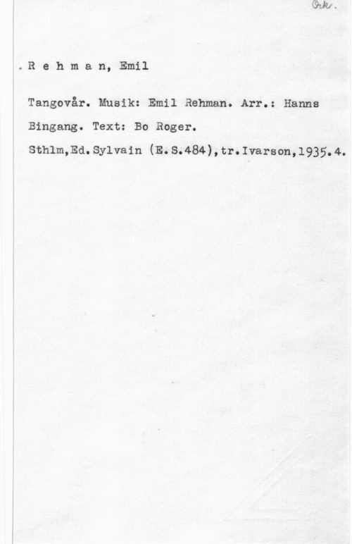 Rehman, Emil Rehman, Emil

Tangovår. Musik: Emil Rehman. Arr.: Hanna

Bingang. Text: Bo Roger.

sthlm,Ea. sylvain (E. s.484) , tr. Ivarson, 1935. 4.