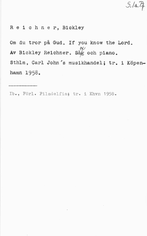 Reichner, Bickley Re1 chner, Bickley

Om du tror på Gud. If you know the Lord.

Av Bickley Reichner. Såéioch piano.

Sthlm, Carl Johnis musikhandel; tr. 1 Köpenhamn 1958.

 

Ib., Förl. Filadelfia; tr. i Khvn 1958.