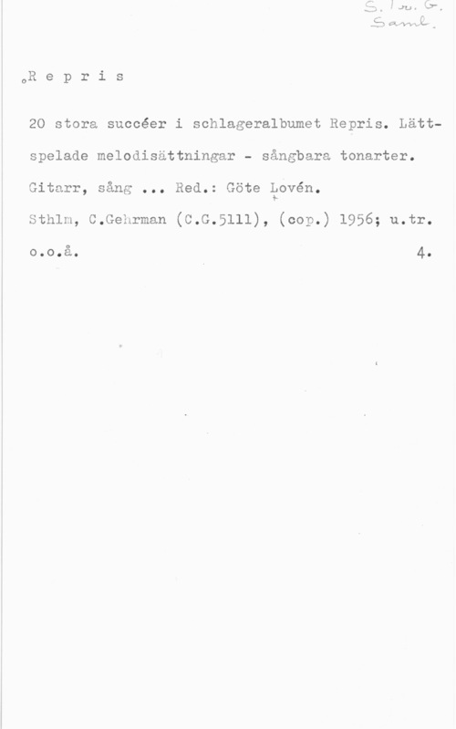 Lovén, Göte QR e p r i s

20 stora succéer i schlageralbumet Repris. Lättspelade melodisättningar - sångbara tonarter.
Gitarr, sång ... Red.: Göte äövén.

Sthlm, C.Gehrman (C.G.5111), (cop.) 1956; u.tr.

o.o.å. 4.