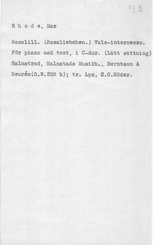 Rhode, Max IR.hode, Max

Rosalill. (Rosalisbchen.) Vals-intermezzo.
För piano med text, i C-dur. (Lätt sättning)
Halmstrad; Halmstads Musikh., Berntson &
Heurén(O.W.208 b); tr. Lpz, U.G.Röder.