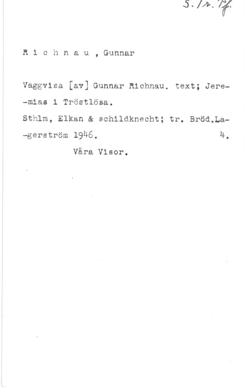 Richnau, Gunnar n1 chnau, Gunnar

Vaggvisa [av] Gunnar hichnau. text; Jere-mias i Tröstlösa.

Sthlm, Elkan & schildknecht; tr. Bröd.La-gerström 19Ä6. 4.

Våra Visor.