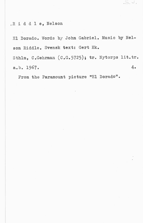 Riddle, Nelson oR i d d l e, Nelson

El Dorado. Words by John Gabriel. Music by Nelson Riddle. Svensk text: Gert Ek.

Sthlm, C.Gehrman (C.G.5725); tr. Nytorps lit.tr.
a.b. 1967. 4.

From the Paramount picture "El Dorade".