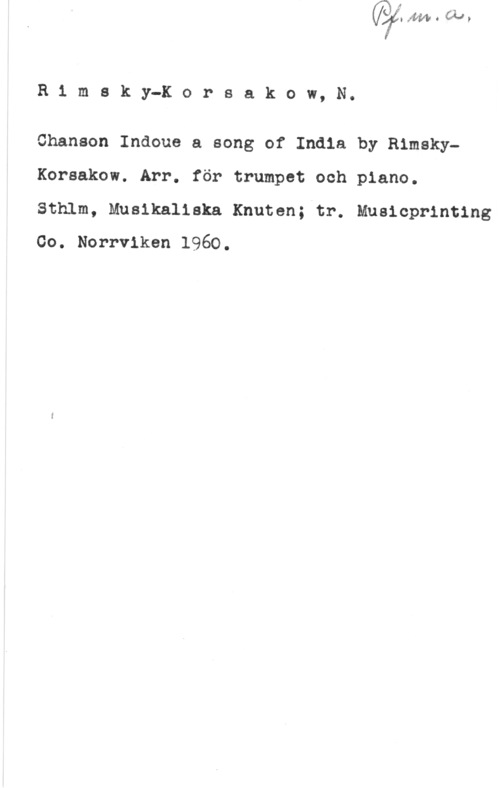 Rimskij-Korsakov, Nikolaj R1 msky-Korsakow, N.

Chansen Indoue a song of India by leskyKorsakow. Arr. för trumpet och piano.

Sthlm, Musikaliska Knuten; tr. Musicprinting
Co. Norrviken 1960.
