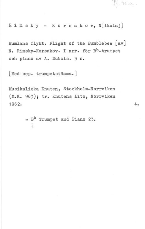 Rimskij-Korsakov, Nikolaj Rimsky- Korsakov, Nfikolaj]

Humlans flykt. Flight of the Bumblebee [av]
N. Rimsky-Korsakov. I arr. för Bb-trumpet

och piano av A. Dubois. 3 s.

[Med sep. trumpetstämma.]

Musikaliska Knuten, Stockholm-Norrviken
(M.K. 963); tr. Knutens Lito, Norrviken

1962. 4.

= Bb Trumpet and Piano 25.

11..