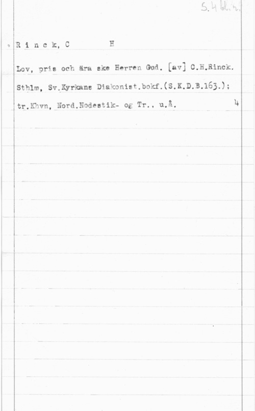 Rinck, C. H. R-i n c k, C I H

Lov, pris och ära ske Herren Gud. [av] C.H,Binck.

Sthlm, SvtKyrknns Diakonist.bokf.(S.K.D.B.163.);

tg.Khvn,rNord.Nodestik- og Tr.. u.å,