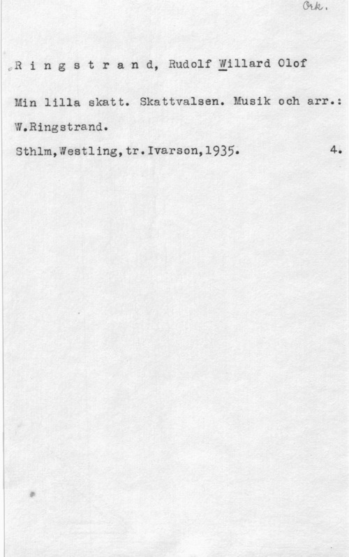 Ringstrand, Rudolf Willard Olof ÖB i n g s t r a-n d, Rudolf Elllard Olof

Min lilla skatt. Skattvalsen. Musik och arr.:

W.Ringstrand.

Sthlm,Weatling,tr.Ivarson,l935. 4.