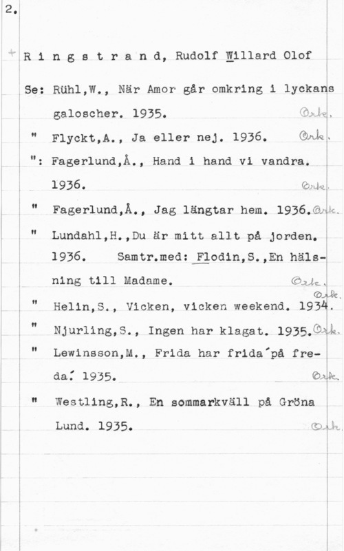 Ringstrand, Rudolf Willard Olof E
l

!
"MER 1 n g s t r a n d, Rudolf Eillara olof f

i
i
fSe: RUhl,W., När Amor går omkring i lyckad
I galoscher. 1935. .

5

" Flyckt,A., Ja eller nej. 1936. Quiz.

": Fagerlund,Å., Hand i hand vi vandra.

l  . (Önlv. -

" Fagerlund,Å., Jag längtar hem. 1936.Qaa.

" Lundahl,H.,Du är mitt allt på jorden.I
1936. Samtr.med:fEiodin,S.,En häls
 

ning till Madame. CMJQJ

 

o .
" Helin,S., Vicken, vicken weekend. lQåÅ?

Njurling,5., Ingen har klagat. 1935.9Åk.

II

Lewinsson,M., Frida har frida"på fre
I

da.

 

1935. Oak.

I" Westling,R., En sommarkväll på Gröna

i
Luna. 1935. (sqéd

i

I