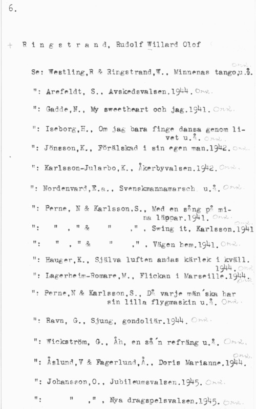 Ringstrand, Rudolf Willard Olof 4
R i n g s t r a n d, Rudolf Eillard Olof

Se: Westling,P & Ringstrand,W., Minnenas tangoxLå.

": Arefeldt, S.. Avskcdsvalsen.l9un.flwl
"z Gadde,N.. MY sweetheart och jag.19N1.ä.")

"z Iseborg,H., Om jag bara finge dansa genom livet u.3. "

": Jönsson,K., Förälskad i sin egen man.19b2,1
n: Karlsson-Jularbo,K., Bkrrbyvalsen.19h2.

r" f-- .. ,

"2 Nordenvarä,E.a., Svrnskmannamarsch4 u.3,-

"z Perne, N & Kårlsson.S., Med en sång p2 mina läpparJQlH.f F"

," . Swing it, Karlsson.19h1

II z II . II  II

II : II . II  II

.n , Vägen bem,19)41. -T- e! 

"z Hauger,K., Själva luften andas kärlek i kväll191m.

": Lagerheim-Romare,v., Flickan i Marseille.19?k,

"e Perne,N"& Khrlssnn,S., Dg varje män,ska har
sin lilla flygmaskin u.å. CT"

"z Ravn, G., Sjung, gondoliärJQl-äh,i =N
": wåckström, G., Åh, en såln refräng1u.3.ä n.

ng Äslunå,V & Eagerlund,Ä,, Doris Mariannhlghn;Å
"z Johansson,0., Jubileumsvalsen.19h5,g NH

n: u .v , Nya dragspelsvalsen.1935.j v