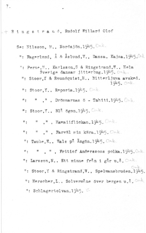 Ringstrand, Rudolf Willard Olof ä1 R 1 n g s t r a n d, Rudolf Willard Olof

Se: Nilsson, M., Nordsjön.19h5,fl

": Fagerlund, Ä & Äslund,V., Dansa. Kajsa.19N5;Wk

1!

: Perne,U., Karlsson,S & Ringstrand,W., Hela
Sverige dansar jitterbunguSUP-Q.x

. Stoor,Y & Roundquist,H., Bitterljuya avsked.

1945- 

": Stoor,Y.. RPPOPia-lQuÖ-I!

I! g N II

. . , Drömmarnas ö - "I"afh"Ur,i,-19L;5.f

"= stam-J., Blå ögon.19h5. i

u: Il .Vi , Hawaiiflickan.19)"45
II . Il N
O

. , Farväl min kära.19h5.-f--kk

": Taube,E., Vals på Ängön.19n5.f"HÄ

N. N

, " , Fritiof Anderssons polka.19h5,d-"

": Larsson,N.. Ett minne från i går u.å.."nv

f

"g Stoor,Y & Ringstrand;W., Spelmansbruden.19h5.
"z Herscher,L.. Solvermåne över bvrgen u.g..

II: schlagertolvan. 1  0