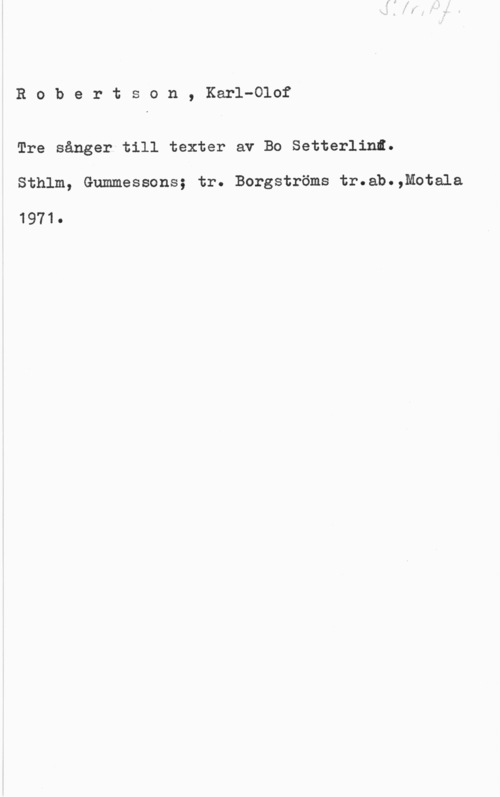 Robertson, Karl-Olof Robertson, Karl-Olof

Tre sånger till texter av Bo Setterlinl.

Sthlm, Gummessons; tr. Bergströms tr.ab.,Motala

1971.