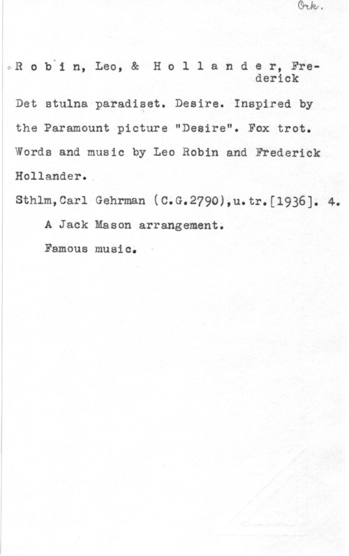 Robin, Leo & Hollander, Frederick CR o in n, Leo, & H o l 1 a n d e r, Fre.derick

Det stulna paradiset. Desire. Inspired by

the Paramount picture "Desire". Fax trot.

Words and music by Leo Robin and Frederick

Hollander.

sthlm,car1 Gehrman (c.G.279o),u.tr.[1936]. 4.
A Jack Mason arrangement.

Famous music.