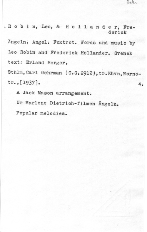 Robin, Leo & Hollander, Frederick z,R o b i n, Leo, & H o l 1 a n d e r, Frederick

Ängeln. Angel. Foxtrot. Words and music by
Leo Robin and Frederick Hollander. Svensk
text: Erland Berger.
Sthlm,Carl Gehrman (C.G.2912),tr.Khvn,Nornotr.,[l937]. 4.
A Jack Mason arrangement.
Ur Marlene Dietrich-filmen Ängeln.

Popular melodies.