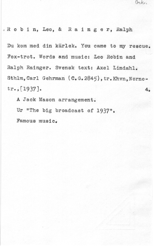 Robin, Leo & Rainger, Ralph toR o b i n, Leo, & R a i n g e r, Ralph

Du kom med din kärlek. You came to my rescue.

Fox-trot. Words and music: Leo Robin and

Ralph Bainger. Svensk text: Axel Lindahl.

Sthlm,Carl Gehrman (C.G.2845),tr.Khvn,Norno
t1"-,[19371- I 4.
A Jack Mason arrangement.

Ur "The big broadcast of 1937".

Famous music.