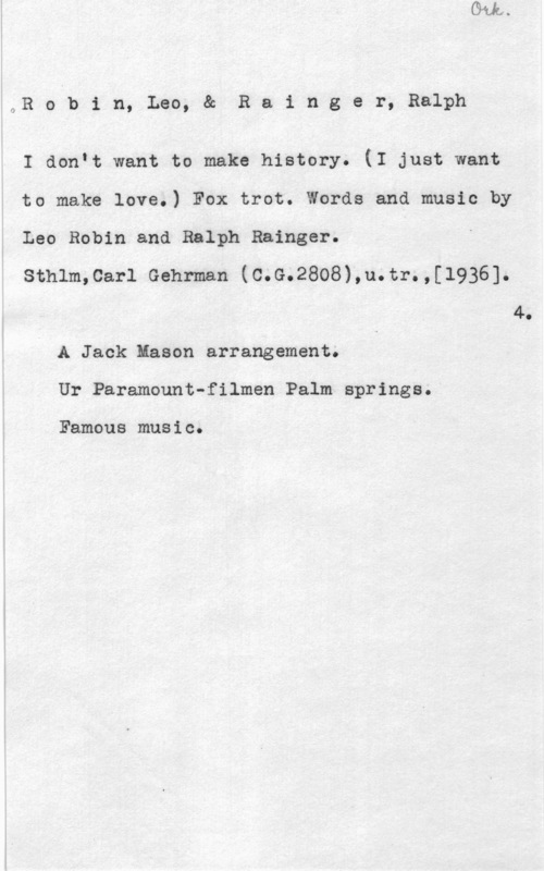 Robin, Leo & Rainger, Ralph OR o b i n, Leo, & R s i n g e r, Ralph

I don.t want to make history. (I just want
to make love.) Fox trot. Words and music hy
Leo Robin and Ralph Bainger. I
sthlm,car1 Gehman (c.G.2808),u.tr.,[1936].
4.
A Jack:lason arrangement.
Ur Paramount-filmen Palm springa.

Famous music.