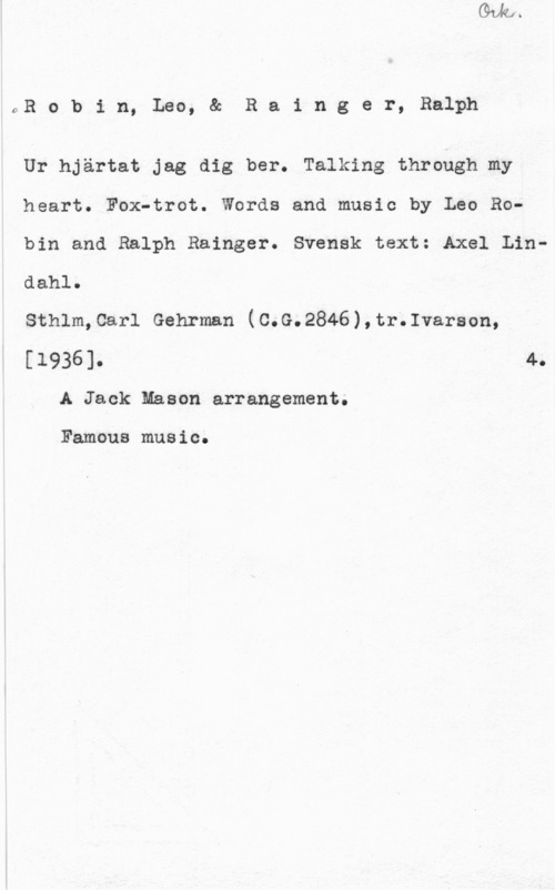 Robin, Leo & Rainger, Ralph 0R o b i n, Leo, & R a i n g e r, Ralph

Ur hjärtat jag dig ber. Talking through my

heart. Fox-trot. Words and music by Leo Ro
bin and Ralph Rainger. Svensk text: Axel Lin
dahl.

Sthlm,Carl Gehrman (C.G.2846),tr;1varson,

[1936]. 4.
A Jack Mason arrangement.

Famous music.