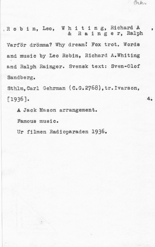 Robin, Leo & Whiting, Richard a. & Rainger, Ralph QR o b i n, Leo, W h i t i n g, Richard A ,
& R a i n g e r, Ralph

Varför drömma? Why dream! Fox trot. Words

and music by Leo Robin, Richard A.Whiting

and Ralph Rainger. Svensk text: Sven-Olof

Sandberg.

Sthlm,0arl Gehrman (C.G.2768),tr.Ivarson,

[1936]. I 4.
A Jack Mason arrangement.

Famous music.

Ur filmen Radioparaden 1936.