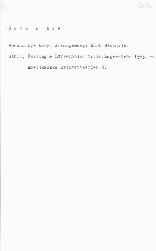 Blomqvist, Kurt Rock- a- bye

Rock-a-bye baby. Arrangemang: Kurt Blomqvist.
sthlm, amning af Löfvenholm; trJI-.Laéerström 19-15. h.

Amerikanska kvintettserien 8.