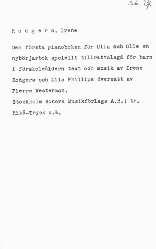 Rodgers, Irene Rodgers, Irene

Den första pianoboken för Ulla öch Olle en
nybörjarbok spciellt tillrättalagd för barn
1 förskoleåldern text och musik av Irene
Rodgers och Lila Phillips översatt av
Pierre Westerman.

Stockholm Sonera Musikförlags A.B.; tr.
Rikå-Tryck u.å.