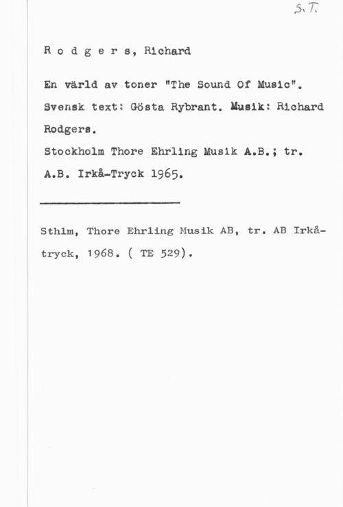 Rodgers, Richard Rodgers, Richard

En värld av toner "The Sound Of Music".
Svensk text: Gösta Rybrant. Insik: Richard
Rodgers.

Stockholm Thore Ehrllng Musik A.B.; tr.
A.B. Irkå-Tryck 1965.

 

 

Sthlm, Thore Ehrling Musik AB, tr. AB Irkå-

tryck, 1968. ( TE 529).