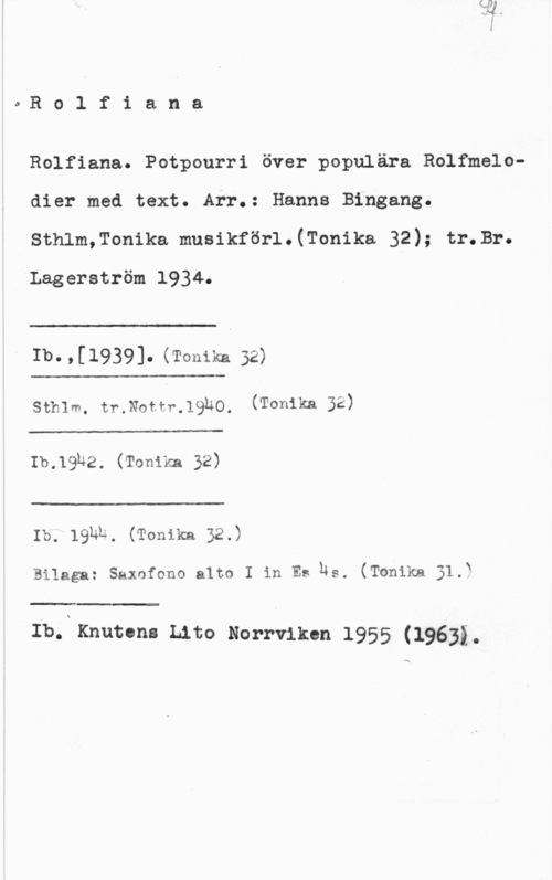 Rolf, Ernst oRolfiana

Rolfiana. Potpourri över populära Rolfmelodier med text. Arr.: Hanna Bingang.
Sthlm,Tonika musikförl.(Tonika 32); tr.Br.

Lagerström 1934.

 

Ib. , [1939]. (Tonika 32)

 

Sthlm. tr.Nottr.1930. (Tonikn 32)

 

Ib.19u2. (Tonika 32)

 

Ib. 19hb, (Tonika 32.)

Bilaga: Saxnfono alto I in Es us. (Tonika 31.)

 

Ib.N Knuten: Lito Norrviken 1955 (19632.