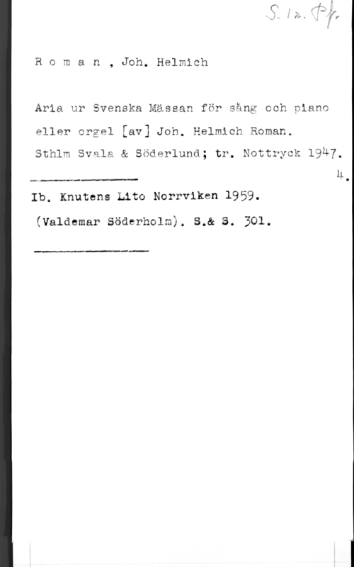Roman, Johan Helmich Roman, Joh. Helmioh

Arla ur Svenska Mässan för sång ooh piano

eller orgel [av] Joh. Helmioh Roman.

Sthlm Svala & Söderlund; tr. Nottryck l9u7,
h

.- --- -vt- c .

Ib. Knutens Lito Norrviken 1959.

(Valdemar Söderholm). S.& S. 301.