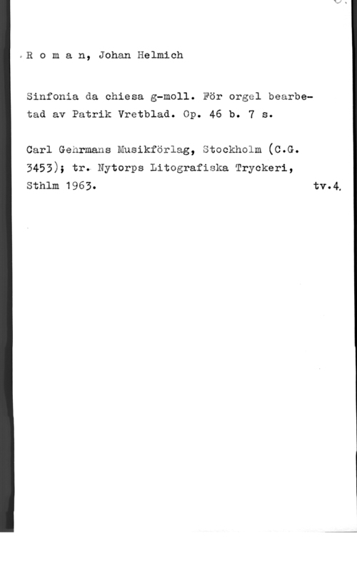 Roman, Johan Helmich eB o m a n, Johan Helmich

Sinfonia da chiesa g-moll. För orgel bearbetad av Patrik Vretblad. Op. 46 b. 7 s.

carl Genrmans Musikförlag, stockholm (c.G.

3453); tr. Nytorps Litografiska Tryckeri,
Sthlm 1963. tv.4