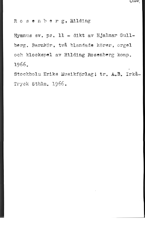 Rosenberg, Hilding Rosenberg, Hilding

Hymnus sv. ps. ll - dikt av Hjalmar Gullberg. Barnkör, två blandade körer, orgel
och klockspel av Hilding Rosenberg komp.
1966.

Stockholm Eriks Musikförlag; tr. A.B. Iékå-
Tryck Sthlm. 1966.
