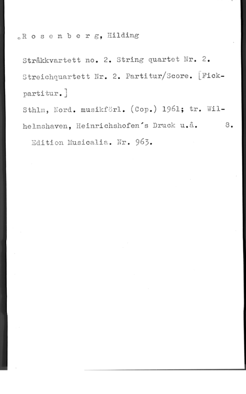 Rosenberg, Hilding 1-1--

oR o s e n b e r g, nllding

  
   
   

Stråkkvartett no. 2. String quartet Hr. 2.

k

streichquartett Hr. 2. Partiturjscore. [Fickpartitur.3
sthlm, äord. musikförl. (Cop.) 1961; tr. Wil
helmshaven, Heinrichshofenrs Druck u.å. 8.

Edition Musicalia. Hr. 965.
