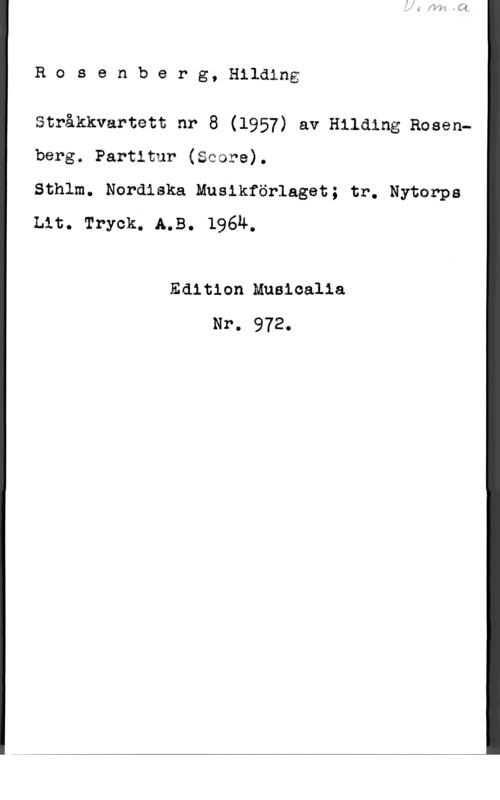 Rosenberg, Hilding Rosenberg, Hilding

Stråkkvartett nr 8 (1957) av Hilding Rosenberg. Partitur (Score).

Sthlm. Nordiska Musikförlaget; tr. Nytonps
Lit. Tryck. A.B. 196Ä,

Edition Musicalia
Nr. 972.
