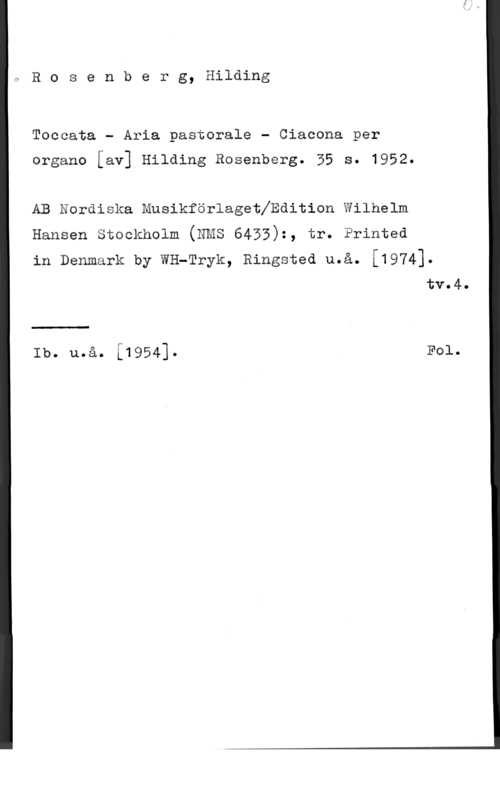 Rosenberg, Hilding 7 R o s e n b e r g, Hilding

Toccata - Aria pastorale - Ciacona per

organo [av] Hilding Rosenberg. 35 s. 1952.

AB Nordiska Musikförlagethdition Wilhelm

Hansen Stockholm (NMS 6453):, tr. Printed

in Denmark by wH-Tryk, Ringsted u.å. [1974].
tv.4.

 

Ib. u.å. [1954]. F01.