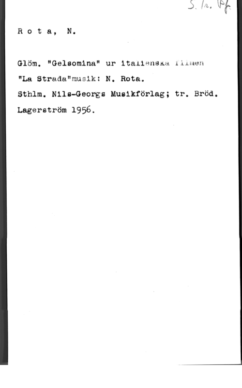 Rota, Nino Rota, N.

Glöm. "Gelsomina" ur italiensna :ilman
"La Strada"musik: N. Bota.
Sthlm. Nils-Georgs Musikförlag; tr. Bröd.

Lagerström 1956.