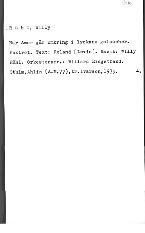 Rühl, Willy OR u h 1, willy

När Amor går omkring i lyckans galoscher.
Foxtrot. Text: Roland [Levin]. Musik: Willy

Rähl. Orkesterarr.: Willard Ringstrand.

sthlm,Ah11n (A.M.77),tr.Ivarson,1935. 4.